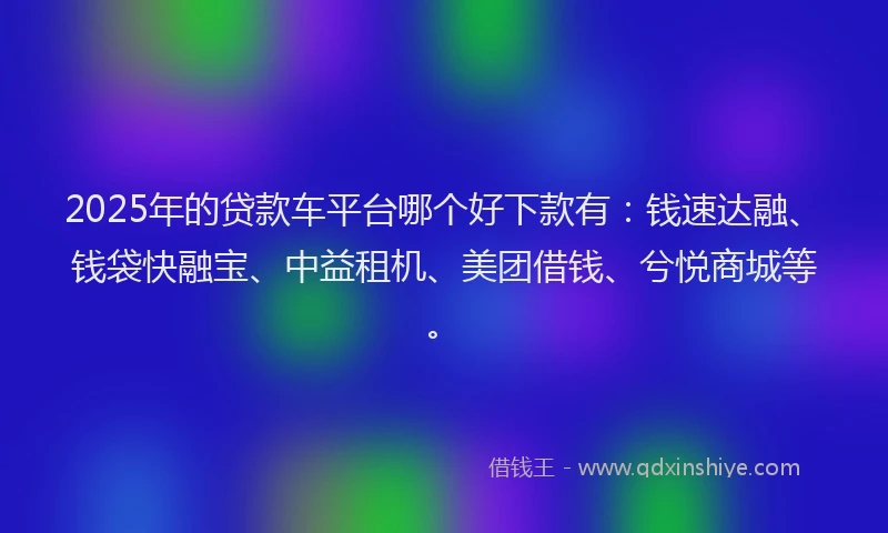 2025年的贷款车平台哪个好下款有：钱速达融、钱袋快融宝、中益租机、美团借钱、兮悦商城等。