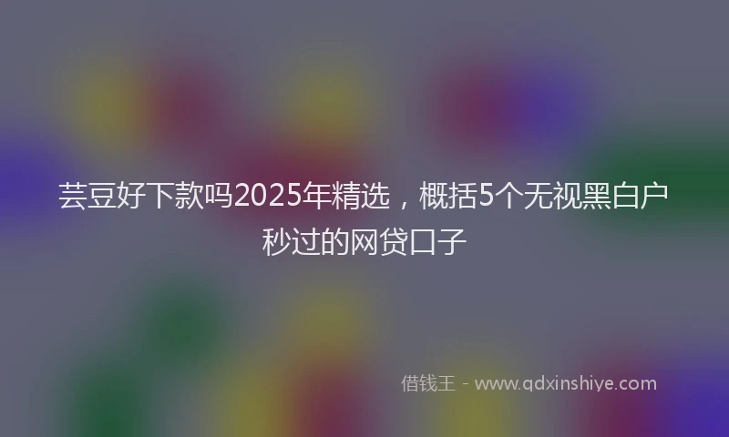芸豆好下款吗2025年精选，概括5个无视黑白户秒过的网贷口子