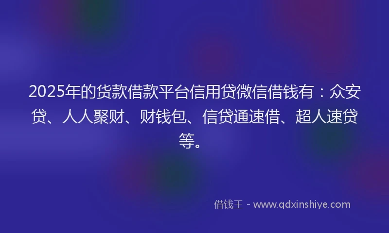 2025年的货款借款平台信用贷微信借钱有：众安贷、人人聚财、财钱包、信贷通速借、超人速贷等。