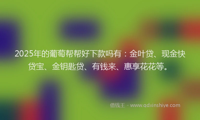 2025年的葡萄帮帮好下款吗有：金叶贷、现金快贷宝、金钥匙贷、有钱来、惠享花花等。