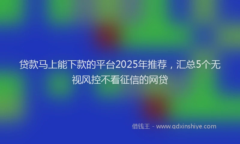 贷款马上能下款的平台2025年推荐，汇总5个无视风控不看征信的网贷