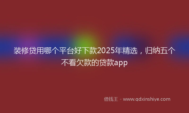 装修贷用哪个平台好下款2025年精选，归纳五个不看欠款的贷款app