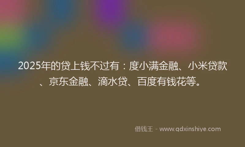 2025年的贷上钱不过有：度小满金融、小米贷款、京东金融、滴水贷、百度有钱花等。
