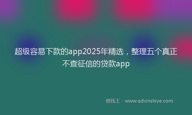 超级容易下款的app2025年精选，整理五个真正不查征信的贷款app