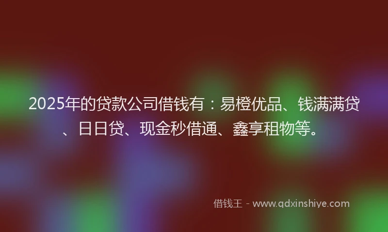 2025年的贷款公司借钱有：易橙优品、钱满满贷、日日贷、现金秒借通、鑫享租物等。