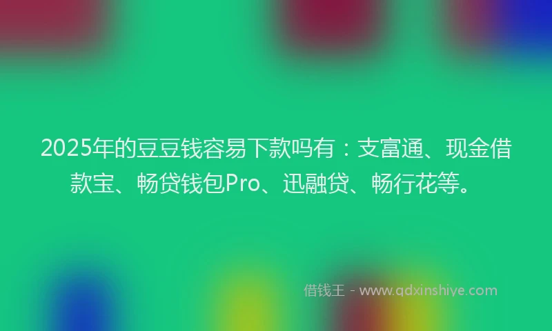 2025年的豆豆钱容易下款吗有：支富通、现金借款宝、畅贷钱包Pro、迅融贷、畅行花等。