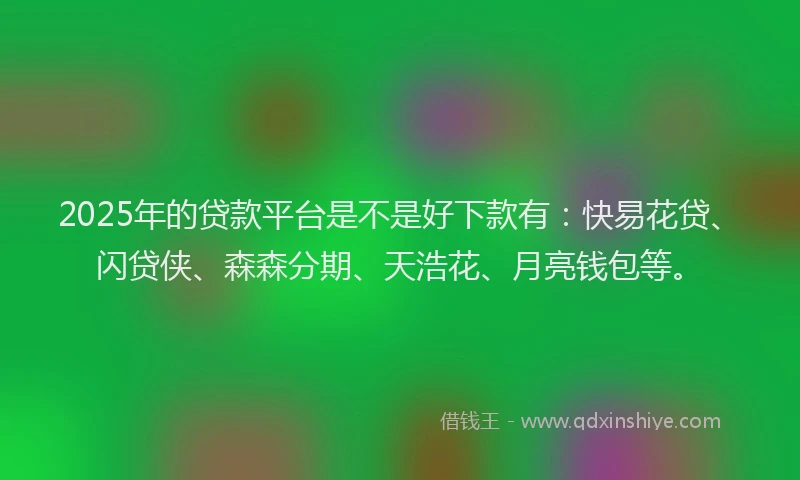 2025年的贷款平台是不是好下款有：快易花贷、闪贷侠、森森分期、天浩花、月亮钱包等。