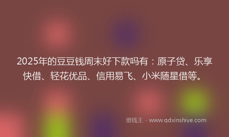 2025年的豆豆钱周末好下款吗有：原子贷、乐享快借、轻花优品、信用易飞、小米随星借等。