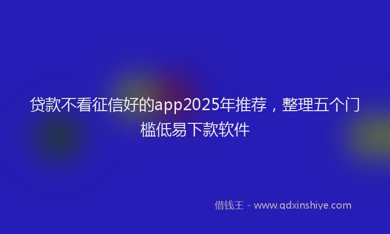 贷款不看征信好的app2025年推荐，整理五个门槛低易下款软件