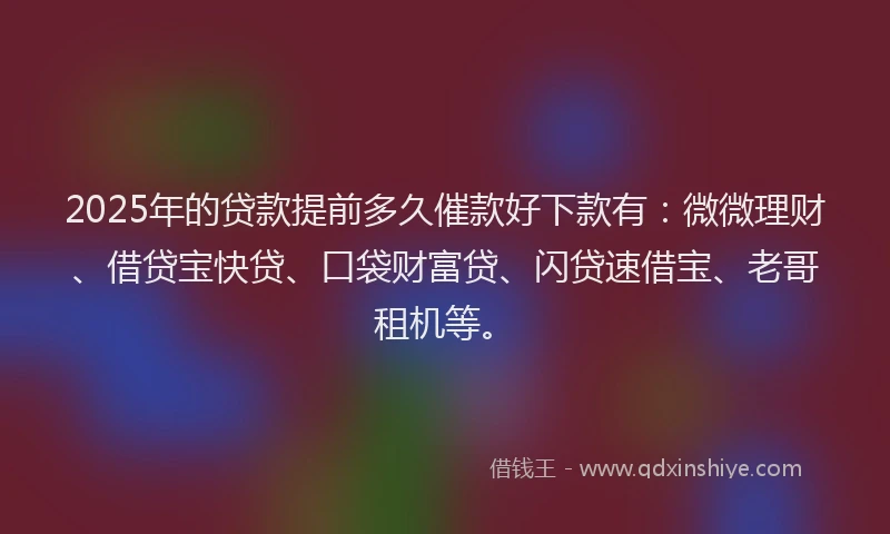 2025年的贷款提前多久催款好下款有：微微理财、借贷宝快贷、口袋财富贷、闪贷速借宝、老哥租机等。