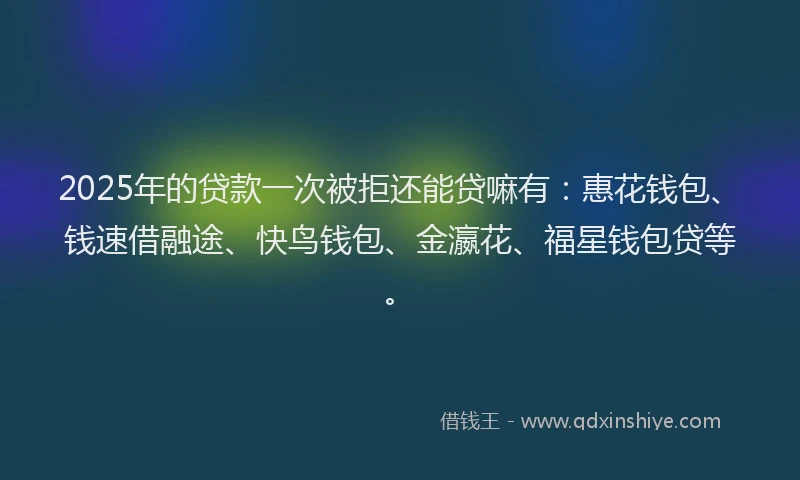 2025年的贷款一次被拒还能贷嘛有：惠花钱包、钱速借融途、快鸟钱包、金瀛花、福星钱包贷等。