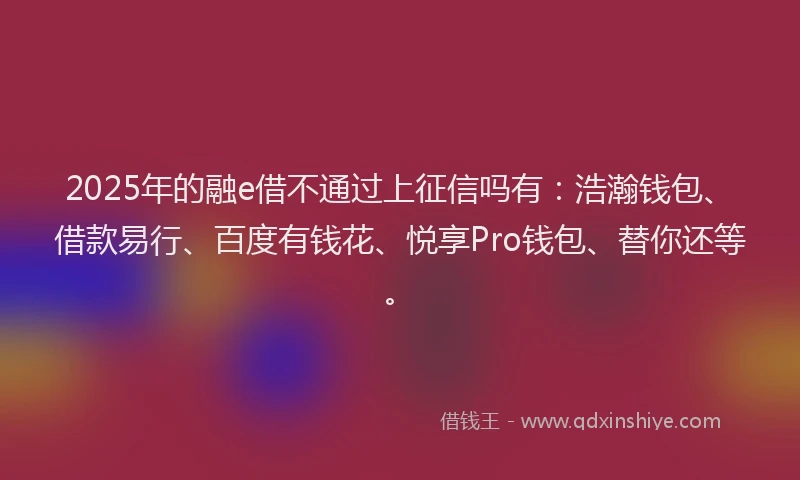 2025年的融e借不通过上征信吗有：浩瀚钱包、借款易行、百度有钱花、悦享Pro钱包、替你还等。