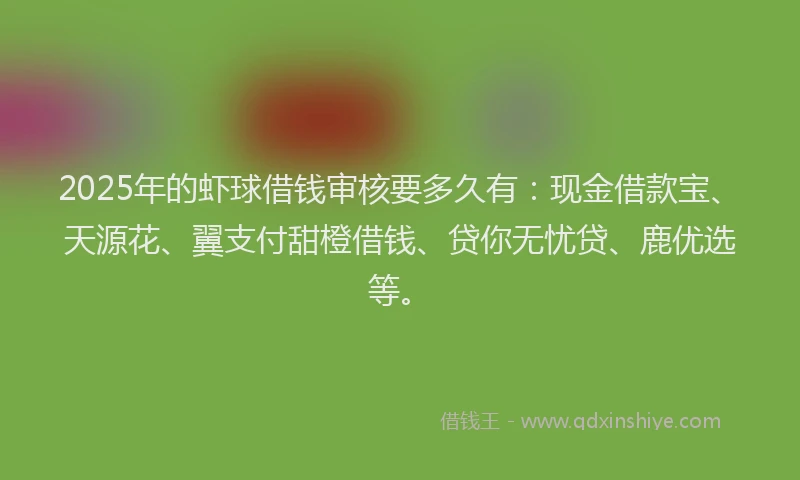 2025年的虾球借钱审核要多久有：现金借款宝、天源花、翼支付甜橙借钱、贷你无忧贷、鹿优选等。