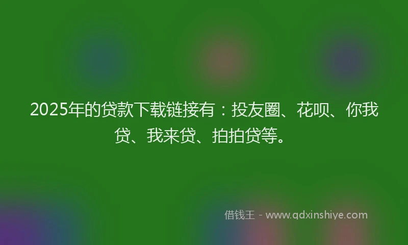 2025年的贷款下载链接有：投友圈、花呗、你我贷、我来贷、拍拍贷等。