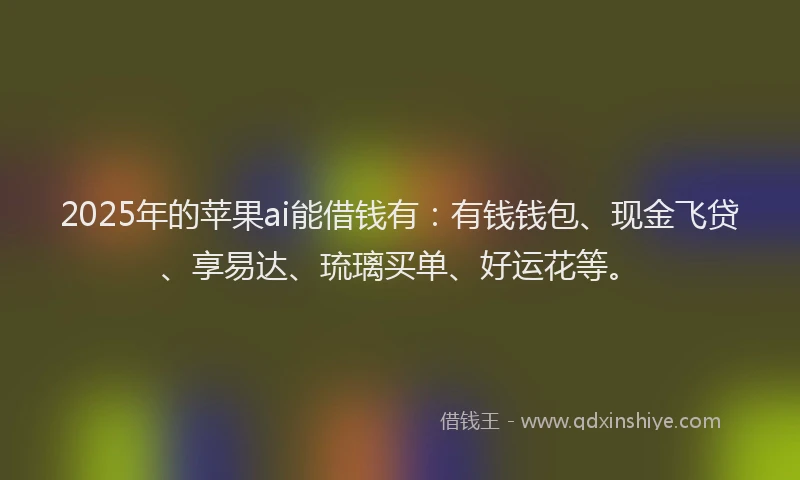 2025年的苹果ai能借钱有：有钱钱包、现金飞贷、享易达、琉璃买单、好运花等。