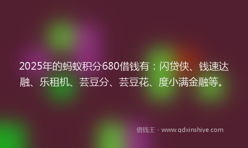 2025年的蚂蚁积分680借钱有：闪贷侠、钱速达融、乐租机、芸豆分、芸豆花、度小满金融等。