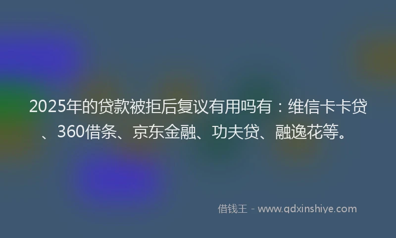 2025年的贷款被拒后复议有用吗有：维信卡卡贷、360借条、京东金融、功夫贷、融逸花等。