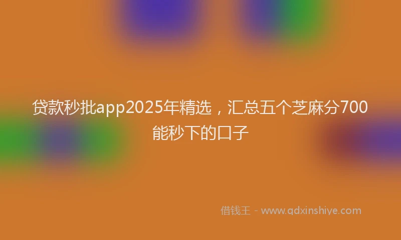 贷款秒批app2025年精选，汇总五个芝麻分700能秒下的口子