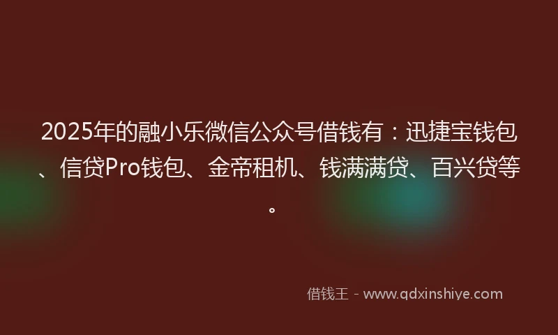 2025年的融小乐微信公众号借钱有：迅捷宝钱包、信贷Pro钱包、金帝租机、钱满满贷、百兴贷等。