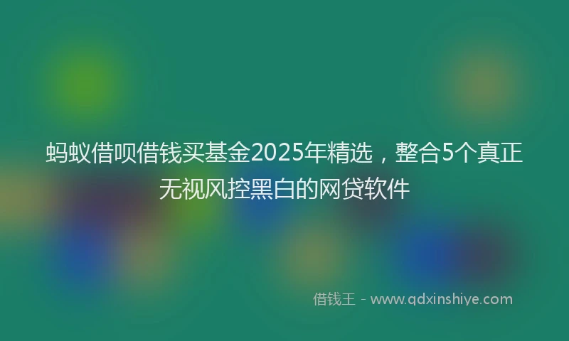 蚂蚁借呗借钱买基金2025年精选，整合5个真正无视风控黑白的网贷软件