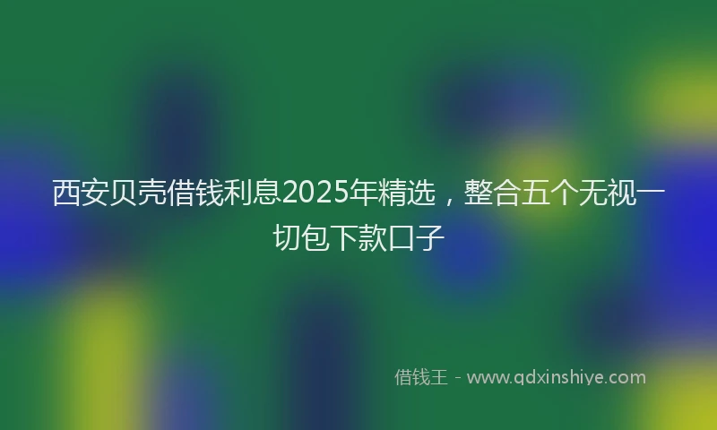 西安贝壳借钱利息2025年精选，整合五个无视一切包下款口子