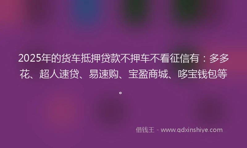 2025年的货车抵押贷款不押车不看征信有：多多花、超人速贷、易速购、宝盈商城、哆宝钱包等。