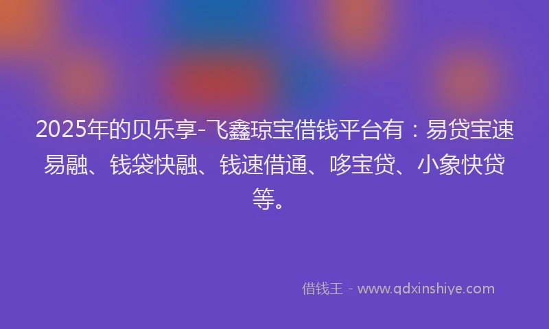 2025年的贝乐享-飞鑫琼宝借钱平台有:易贷宝速易融、钱袋快融、钱速借通、哆宝贷、小象快贷等。