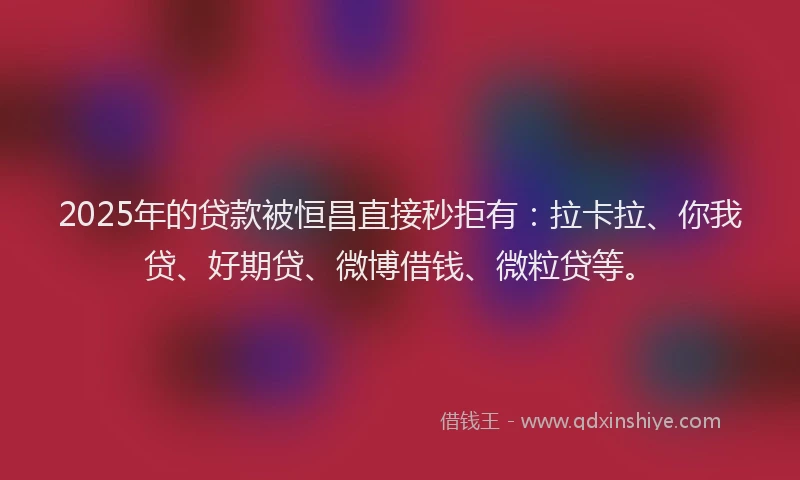 2025年的贷款被恒昌直接秒拒有：拉卡拉、你我贷、好期贷、微博借钱、微粒贷等。