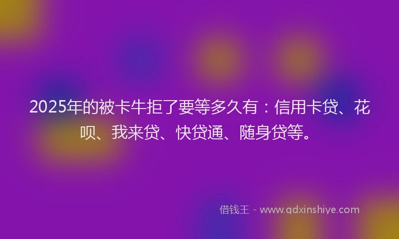 2025年的被卡牛拒了要等多久有：信用卡贷、花呗、我来贷、快贷通、随身贷等。