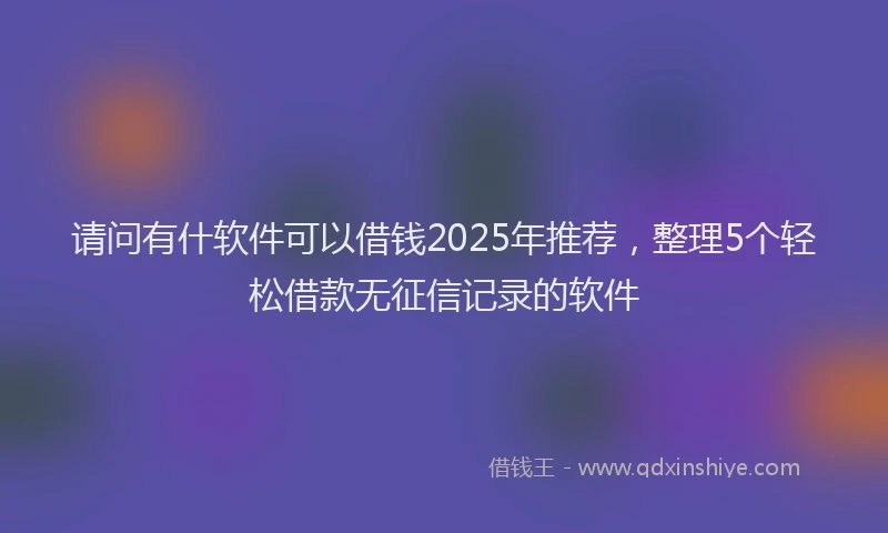 请问有什软件可以借钱2025年推荐，整理5个轻松借款无征信记录的软件