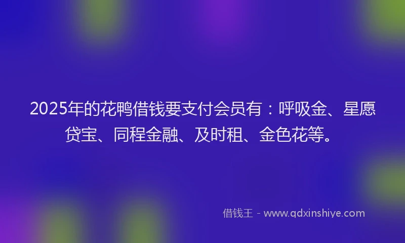 2025年的花鸭借钱要支付会员有：呼吸金、星愿贷宝、同程金融、及时租、金色花等。