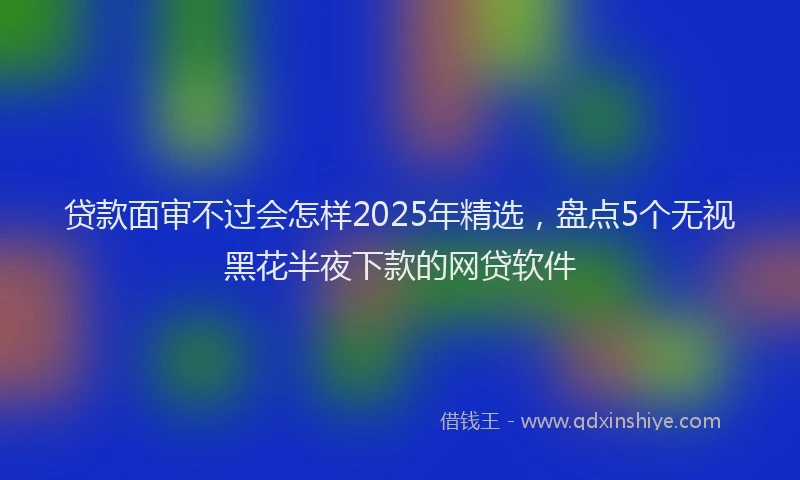 贷款面审不过会怎样2025年精选，盘点5个无视黑花半夜下款的网贷软件