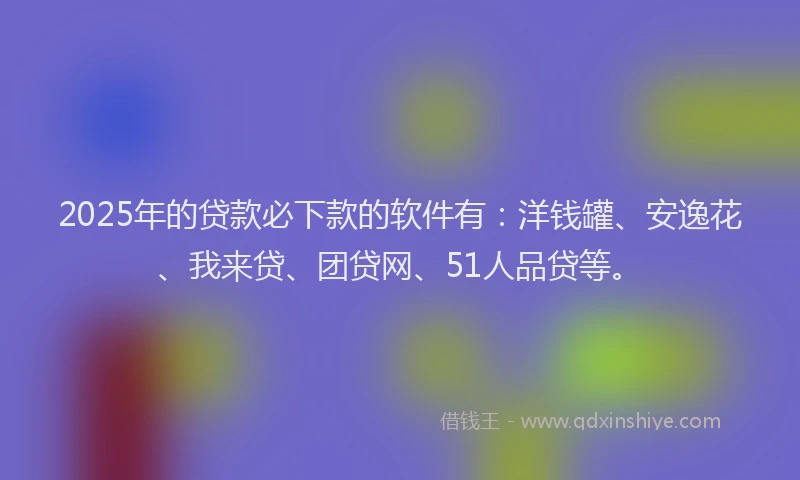 2025年的贷款必下款的软件有：洋钱罐、安逸花、我来贷、团贷网、51人品贷等。
