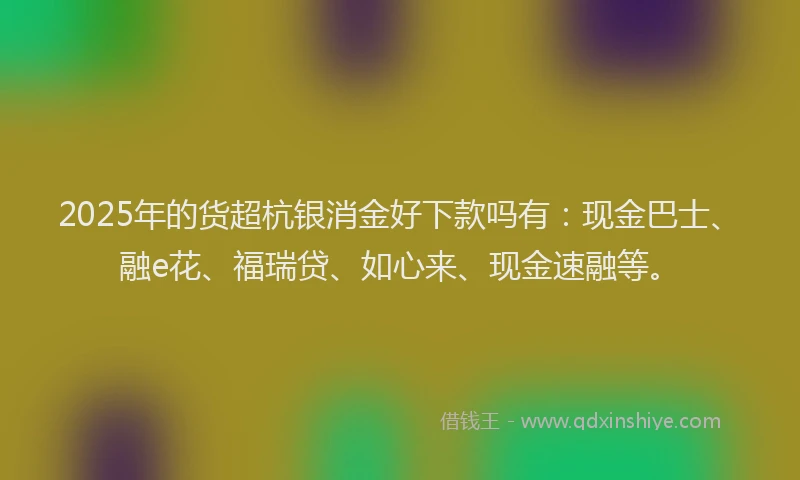 2025年的货超杭银消金好下款吗有：现金巴士、融e花、福瑞贷、如心来、现金速融等。