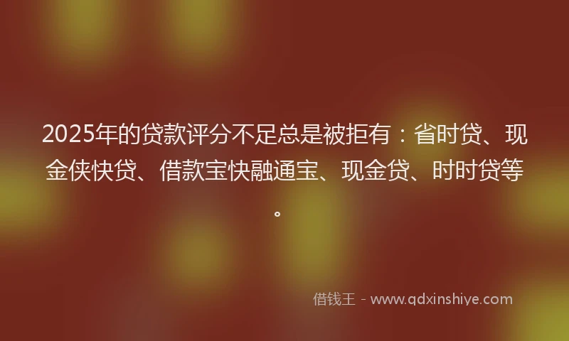 2025年的贷款评分不足总是被拒有：省时贷、现金侠快贷、借款宝快融通宝、现金贷、时时贷等。