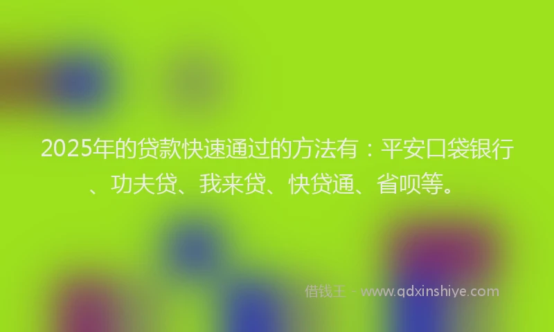 2025年的贷款快速通过的方法有：平安口袋银行、功夫贷、我来贷、快贷通、省呗等。