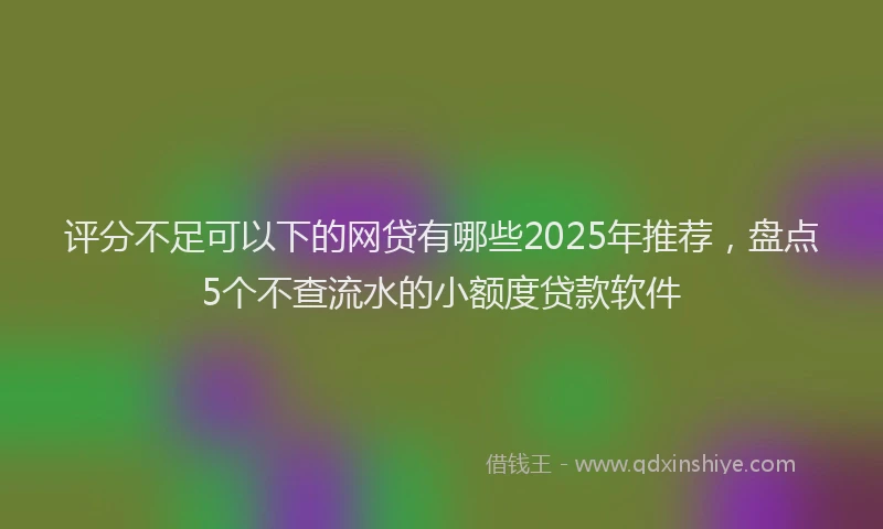 评分不足可以下的网贷有哪些2025年推荐，盘点5个不查流水的小额度贷款软件