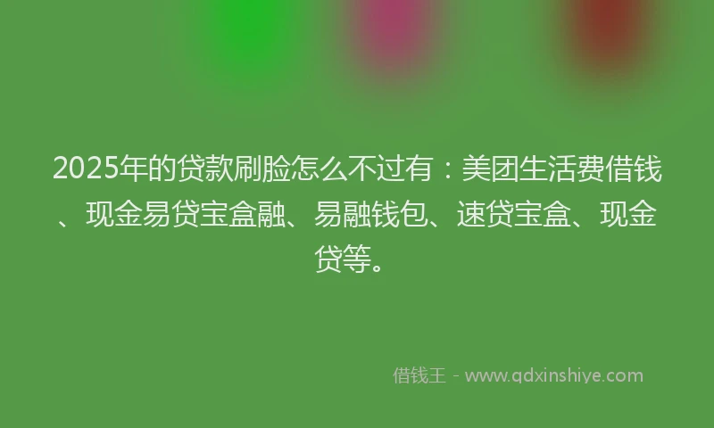 2025年的贷款刷脸怎么不过有：美团生活费借钱、现金易贷宝盒融、易融钱包、速贷宝盒、现金贷等。