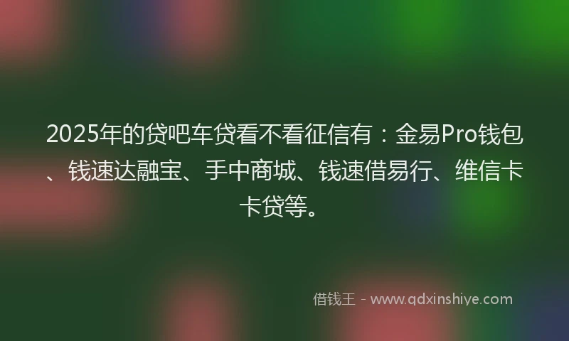 2025年的贷吧车贷看不看征信有：金易Pro钱包、钱速达融宝、手中商城、钱速借易行、维信卡卡贷等。