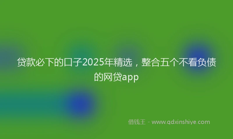 贷款必下的口子2025年精选，整合五个不看负债的网贷app