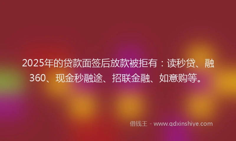 2025年的贷款面签后放款被拒有：读秒贷、融360、现金秒融途、招联金融、如意购等。