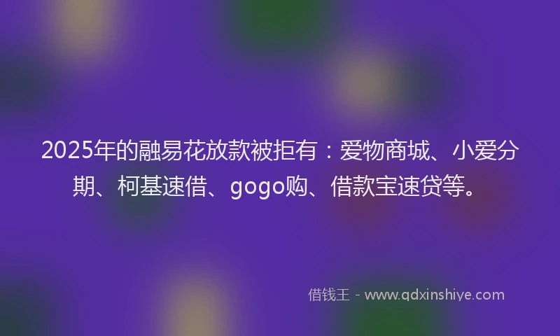 2025年的融易花放款被拒有：爱物商城、小爱分期、柯基速借、gogo购、借款宝速贷等。