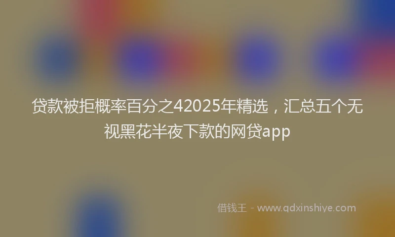贷款被拒概率百分之42025年精选，汇总五个无视黑花半夜下款的网贷app
