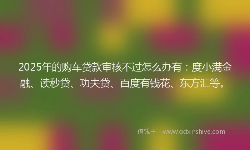 2025年的购车贷款审核不过怎么办有：度小满金融、读秒贷、功夫贷、百度有钱花、东方汇等。