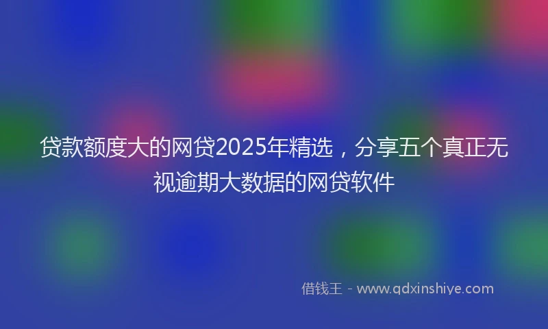 贷款额度大的网贷2025年精选，分享五个真正无视逾期大数据的网贷软件