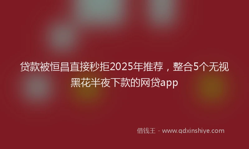 贷款被恒昌直接秒拒2025年推荐，整合5个无视黑花半夜下款的网贷app