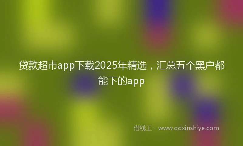 贷款超市app下载2025年精选，汇总五个黑户都能下的app