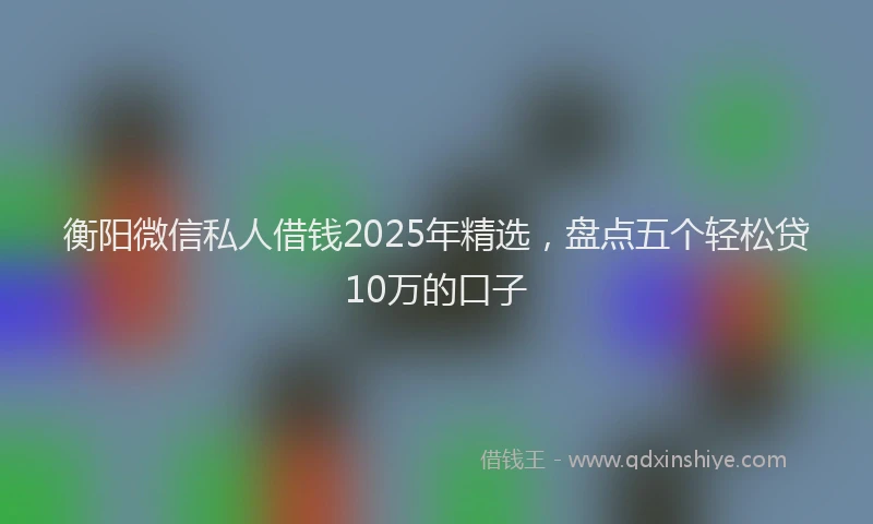 衡阳微信私人借钱2025年精选，盘点五个轻松贷10万的口子
