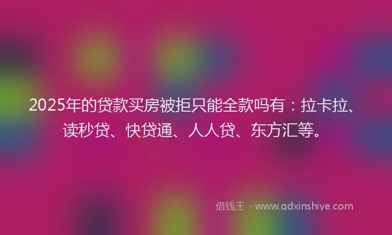 2025年的贷款买房被拒只能全款吗有：拉卡拉、读秒贷、快贷通、人人贷、东方汇等。