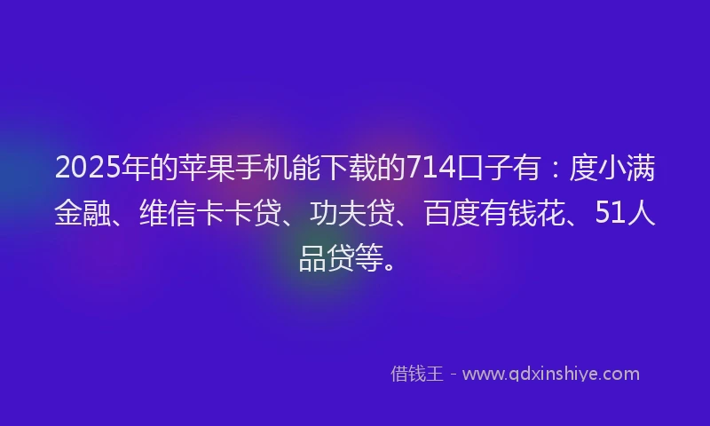 2025年的苹果手机能下载的714口子有：度小满金融、维信卡卡贷、功夫贷、百度有钱花、51人品贷等。